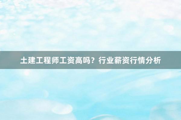 土建工程师工资高吗？行业薪资行情分析