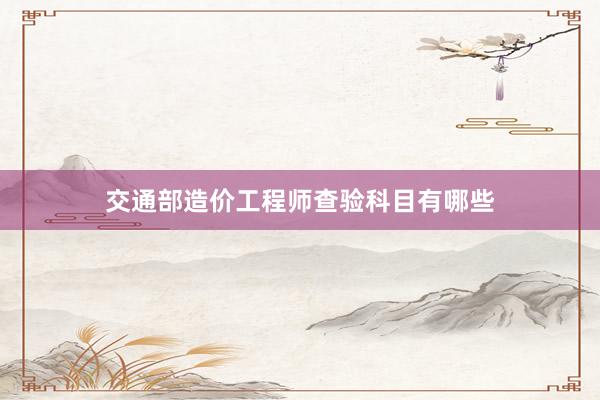 交通部造价工程师查验科目有哪些