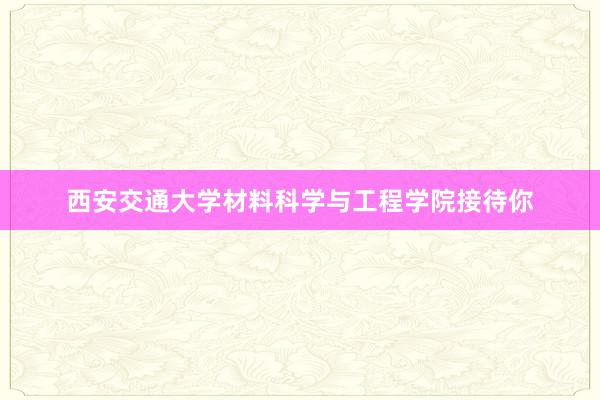 西安交通大学材料科学与工程学院接待你