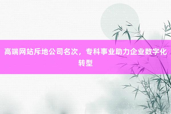 高端网站斥地公司名次，专科事业助力企业数字化转型