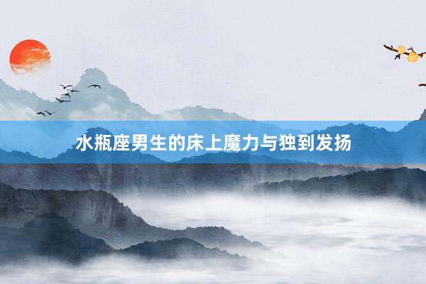 水瓶座男生的床上魔力与独到发扬