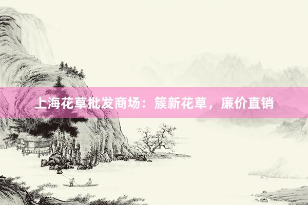 上海花草批发商场：簇新花草，廉价直销