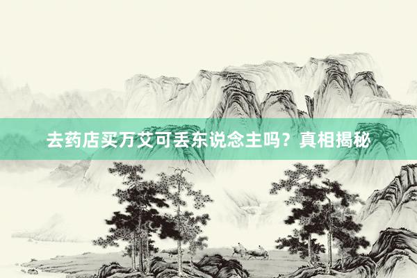 去药店买万艾可丢东说念主吗？真相揭秘