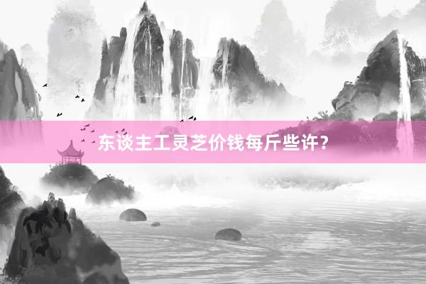 东谈主工灵芝价钱每斤些许？